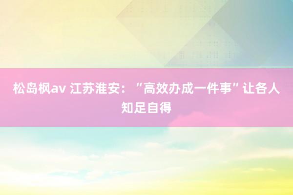 松岛枫av 江苏淮安：“高效办成一件事”让各人知足自得