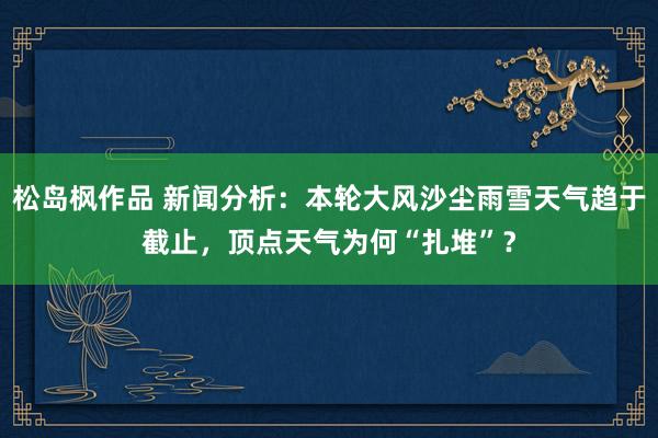 松岛枫作品 新闻分析：本轮大风沙尘雨雪天气趋于截止，顶点天气为何“扎堆”？