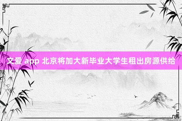 文爱 app 北京将加大新毕业大学生租出房源供给
