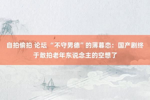 自拍偷拍 论坛 “不守男德”的薄暮恋：国产剧终于敢拍老年东说念主的空想了