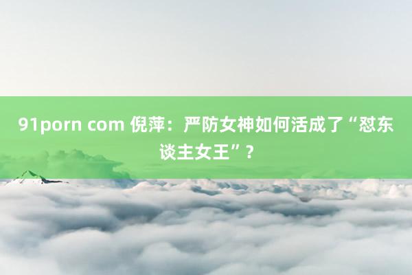 91porn com 倪萍：严防女神如何活成了“怼东谈主女王”？