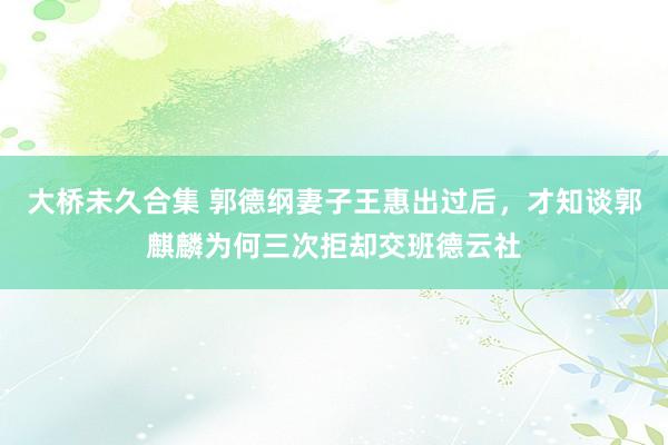 大桥未久合集 郭德纲妻子王惠出过后，才知谈郭麒麟为何三次拒却交班德云社