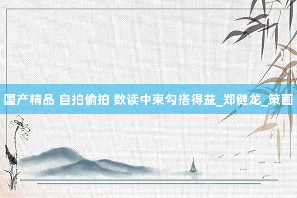 国产精品 自拍偷拍 数读中柬勾搭得益_郑健龙_策画