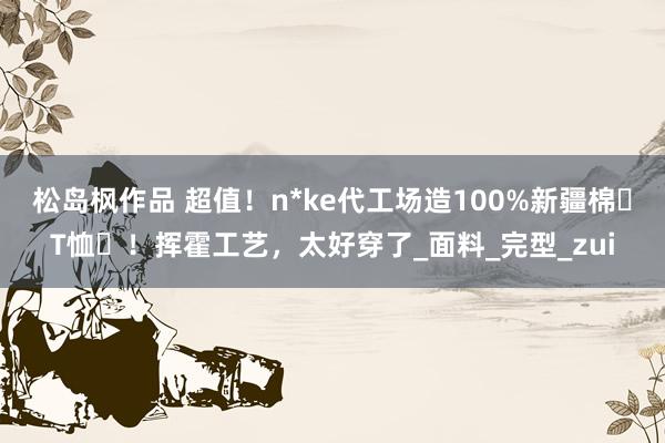 松岛枫作品 超值！n*ke代工场造100%新疆棉⌈T恤⌋！挥霍工艺，太好穿了_面料_完型_zui