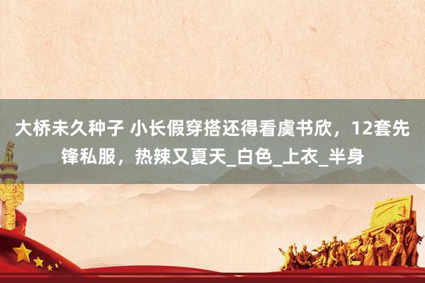 大桥未久种子 小长假穿搭还得看虞书欣，12套先锋私服，热辣又夏天_白色_上衣_半身