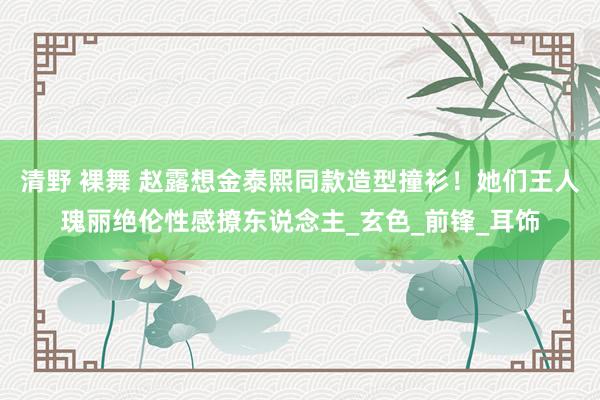 清野 裸舞 赵露想金泰熙同款造型撞衫！她们王人瑰丽绝伦性感撩东说念主_玄色_前锋_耳饰