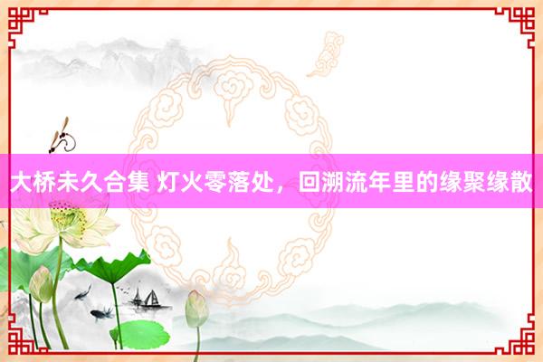 大桥未久合集 灯火零落处，回溯流年里的缘聚缘散