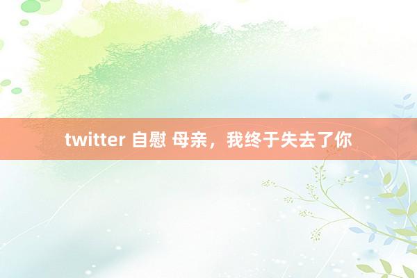 twitter 自慰 母亲，我终于失去了你