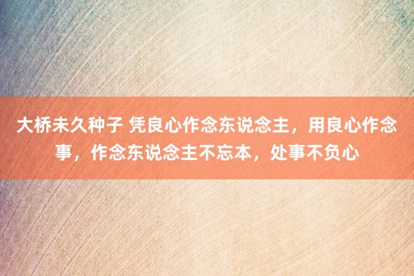 大桥未久种子 凭良心作念东说念主，用良心作念事，作念东说念主不忘本，处事不负心