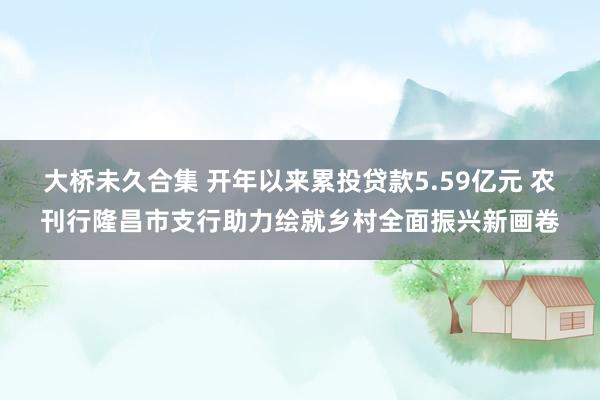 大桥未久合集 开年以来累投贷款5.59亿元 农刊行隆昌市支行助力绘就乡村全面振兴新画卷