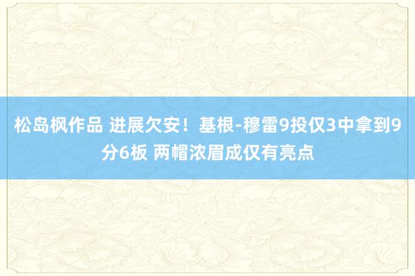 松岛枫作品 进展欠安！基根-穆雷9投仅3中拿到9分6板 两帽浓眉成仅有亮点