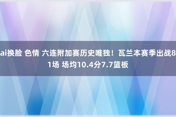 ai换脸 色情 六连附加赛历史唯独！瓦兰本赛季出战81场 场均10.4分7.7篮板