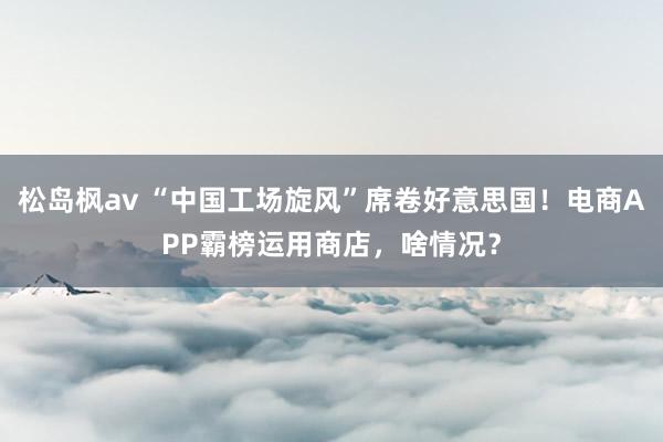 松岛枫av “中国工场旋风”席卷好意思国！电商APP霸榜运用商店，啥情况？