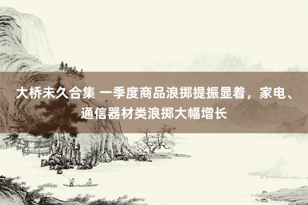 大桥未久合集 一季度商品浪掷提振显着，家电、通信器材类浪掷大幅增长