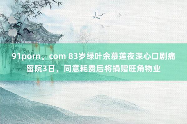 91porn。com 83岁绿叶余慕莲夜深心口剧痛留院3日，同意耗费后将捐赠旺角物业