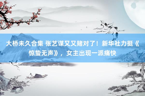 大桥未久合集 张艺谋又又赌对了！新华社力挺《惊蛰无声》，女主出现一派痛快