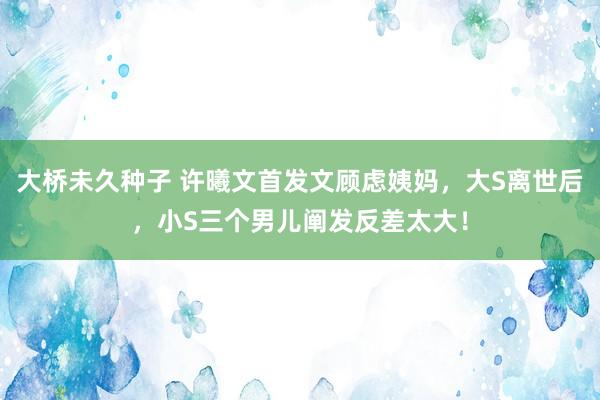 大桥未久种子 许曦文首发文顾虑姨妈，大S离世后，小S三个男儿阐发反差太大！