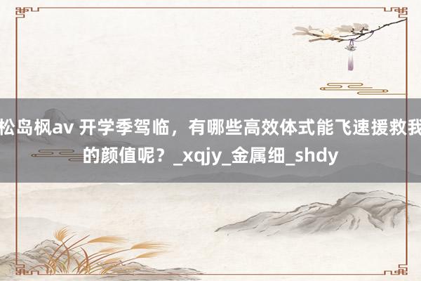 松岛枫av 开学季驾临，有哪些高效体式能飞速援救我的颜值呢？_xqjy_金属细_shdy