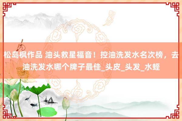 松岛枫作品 油头救星福音！控油洗发水名次榜，去油洗发水哪个牌子最佳_头皮_头发_水蛭