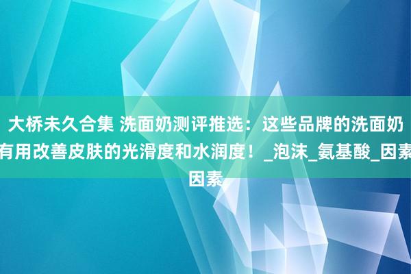 大桥未久合集 洗面奶测评推选：这些品牌的洗面奶有用改善皮肤的光滑度和水润度！_泡沫_氨基酸_因素