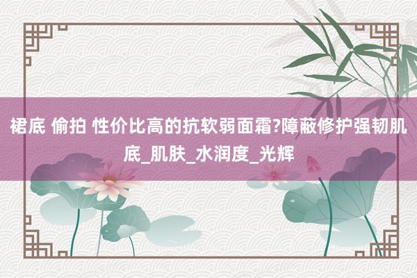 裙底 偷拍 性价比高的抗软弱面霜?障蔽修护强韧肌底_肌肤_水润度_光辉