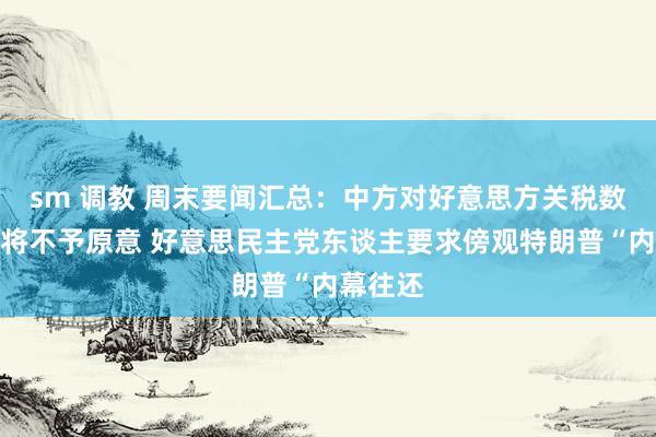 sm 调教 周末要闻汇总：中方对好意思方关税数字游戏将不予原意 好意思民主党东谈主要求傍观特朗普“内幕往还