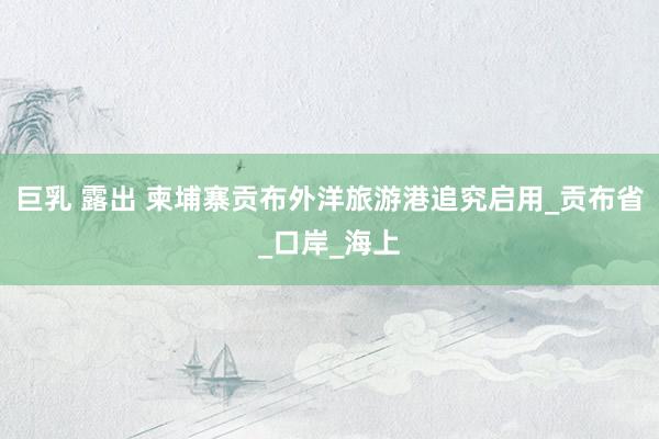 巨乳 露出 柬埔寨贡布外洋旅游港追究启用_贡布省_口岸_海上