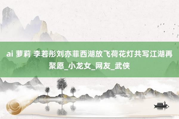 ai 萝莉 李若彤刘亦菲西湖放飞荷花灯共写江湖再聚愿_小龙女_网友_武侠