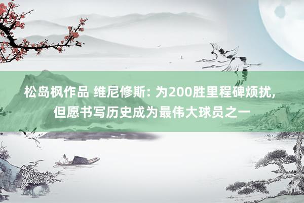 松岛枫作品 维尼修斯: 为200胜里程碑烦扰， 但愿书写历史成为最伟大球员之一