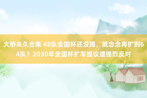 大桥未久合集 48队全国杯还没踢，就念念再扩到64队？2030年全国杯扩军提议遭强烈反对