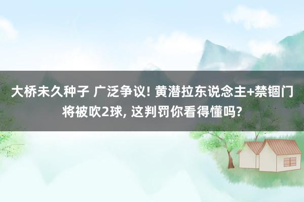 大桥未久种子 广泛争议! 黄潜拉东说念主+禁锢门将被吹2球， 这判罚你看得懂吗?