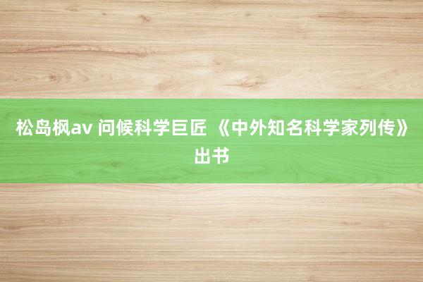 松岛枫av 问候科学巨匠 《中外知名科学家列传》出书