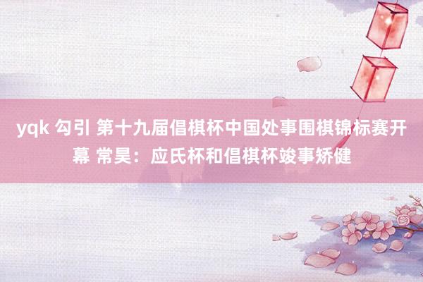 yqk 勾引 第十九届倡棋杯中国处事围棋锦标赛开幕 常昊：应氏杯和倡棋杯竣事矫健