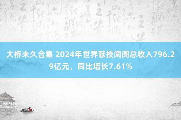 大桥未久合集 2024年世界献技阛阓总收入796.29亿元，同比增长7.61%