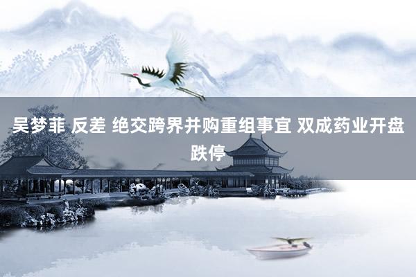 吴梦菲 反差 绝交跨界并购重组事宜 双成药业开盘跌停