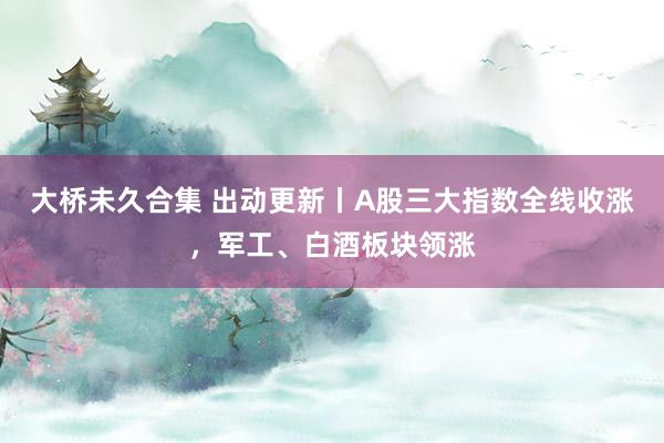 大桥未久合集 出动更新丨A股三大指数全线收涨，军工、白酒板块领涨