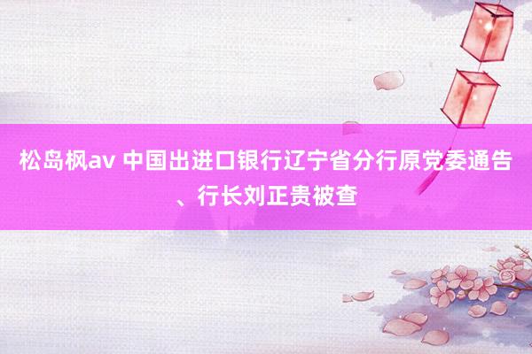 松岛枫av 中国出进口银行辽宁省分行原党委通告、行长刘正贵被查