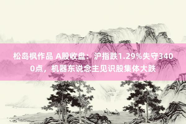 松岛枫作品 A股收盘：沪指跌1.29%失守3400点，机器东说念主见识股集体大跌