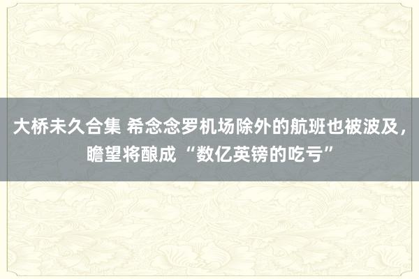 大桥未久合集 希念念罗机场除外的航班也被波及，瞻望将酿成 “数亿英镑的吃亏”
