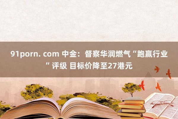 91porn. com 中金：督察华润燃气“跑赢行业”评级 目标价降至27港元