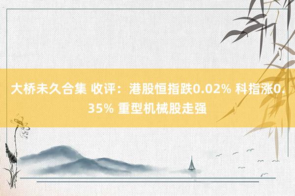 大桥未久合集 收评：港股恒指跌0.02% 科指涨0.35% 重型机械股走强
