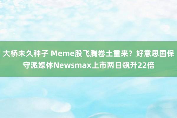 大桥未久种子 Meme股飞腾卷土重来？好意思国保守派媒体Newsmax上市两日飙升22倍