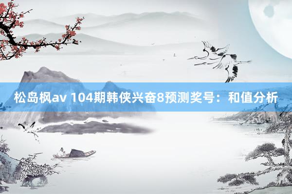 松岛枫av 104期韩侠兴奋8预测奖号：和值分析