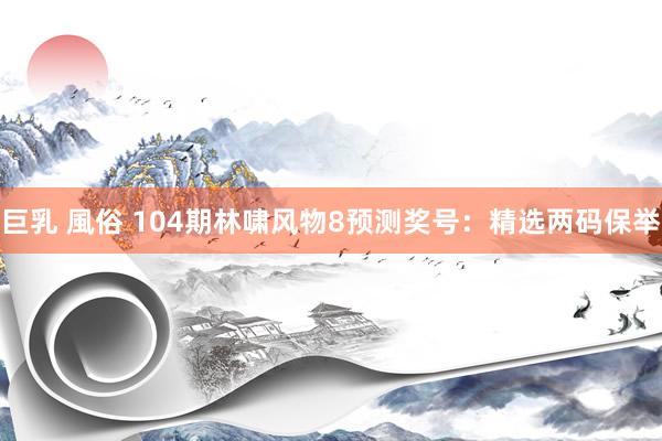 巨乳 風俗 104期林啸风物8预测奖号：精选两码保举