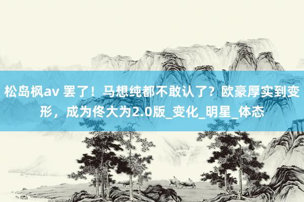 松岛枫av 罢了！马想纯都不敢认了？欧豪厚实到变形，成为佟大为2.0版_变化_明星_体态
