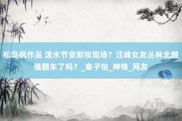松岛枫作品 泼水节变卸妆现场？汪峰女友丛林北颜值翻车了吗？_章子怡_神情_网友