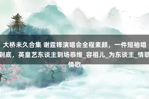 大桥未久合集 谢霆锋演唱会全程素颜，一件短袖唱到底，英皇艺东谈主到场恭维_容祖儿_为东谈主_情歌
