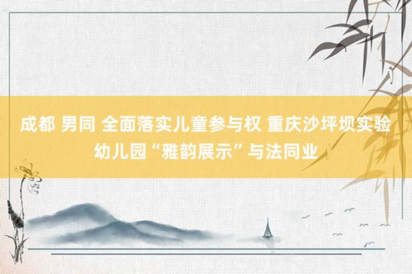 成都 男同 全面落实儿童参与权 重庆沙坪坝实验幼儿园“雅韵展示”与法同业