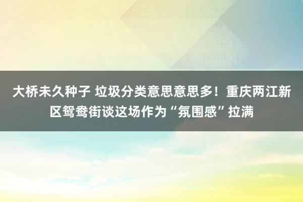大桥未久种子 垃圾分类意思意思多！重庆两江新区鸳鸯街谈这场作为“氛围感”拉满