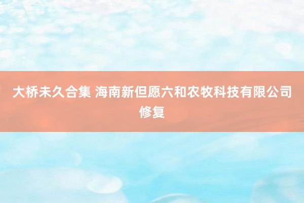 大桥未久合集 海南新但愿六和农牧科技有限公司修复